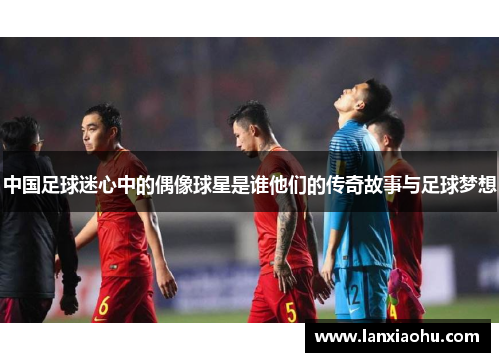 中国足球迷心中的偶像球星是谁他们的传奇故事与足球梦想