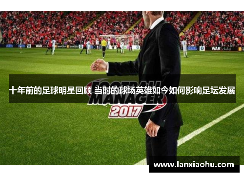 十年前的足球明星回顾 当时的球场英雄如今如何影响足坛发展